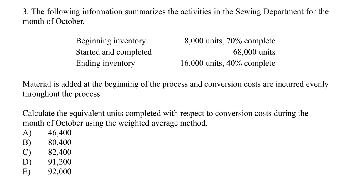 3. The following information summarizes the activities in the Sewing Department for the
month of October.
Beginning inventory
Started and completed
Ending inventory
8,000 units, 70% complete
68,000 units
16,000 units, 40% complete
Material is added at the beginning of the process and conversion costs are incurred evenly
throughout the
process.
Calculate the equivalent units completed with respect to conversion costs during the
month of October using the weighted average method.
A)
46,400
80,400
C)
82,400
91,200
92,000