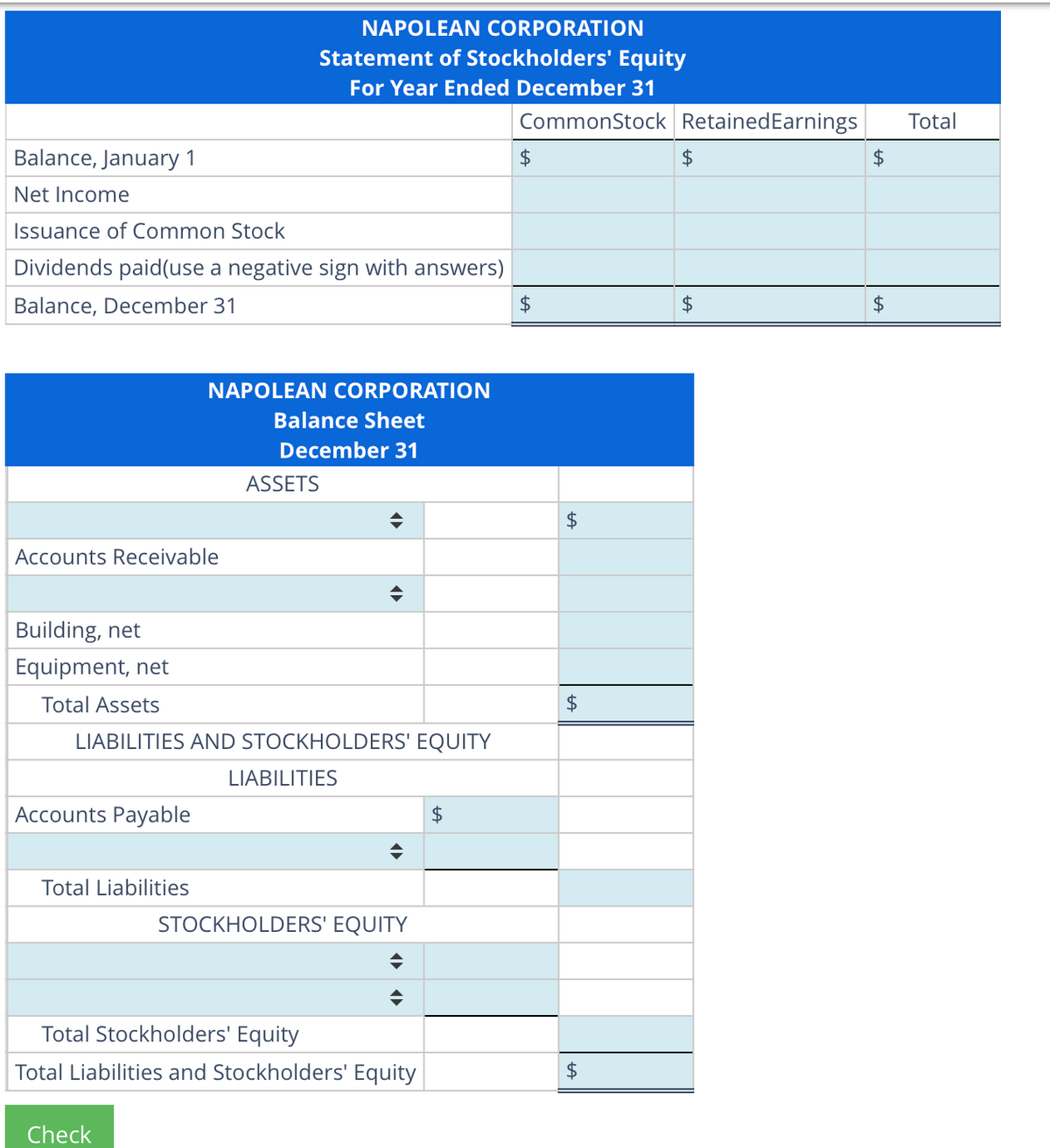 Balance, January 1
Net Income
Issuance of Common Stock
Dividends paid(use a negative sign with answers)
Balance, December 31
Accounts Receivable
Accounts Payable
Total Liabilities
NAPOLEAN CORPORATION
Statement of Stockholders' Equity
For Year Ended December 31
NAPOLEAN CORPORATION
Balance Sheet
December 31
Building, net
Equipment, net
Total Assets
LIABILITIES AND STOCKHOLDERS' EQUITY
ASSETS
Check
LIABILITIES
STOCKHOLDERS' EQUITY
Total Stockholders' Equity
Total Liabilities and Stockholders' Equity
$
CommonStock Retained Earnings
$
$
$
$
$
$
$
$
$
Total