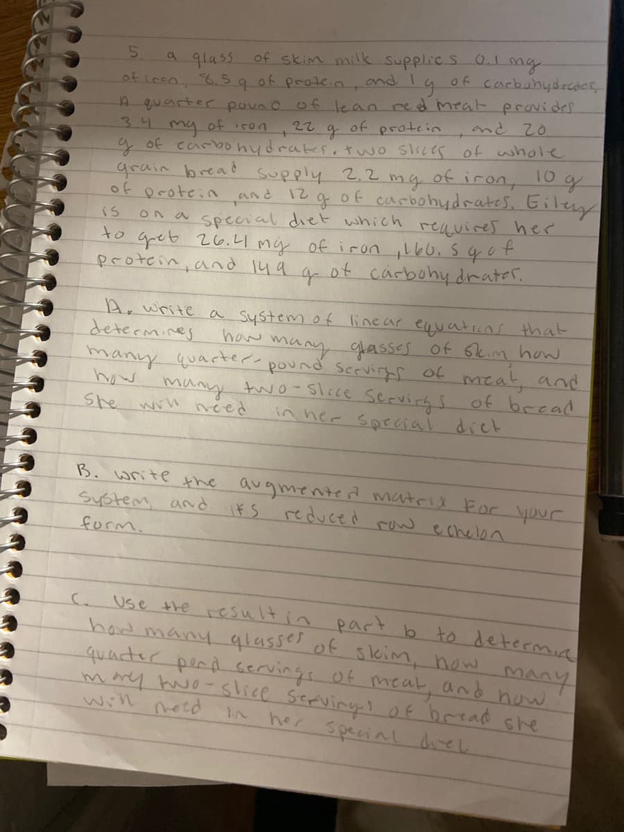 a qlass of skim milk Supplic S 0.1ng
and I
5.
of
carbohydrdcr
of iren, 6.Sq of prote.n.
A quarter pouno o f lean red meat provides
my
9of carbonydrates..two slies of whole
grain bread supply 2.2
of protein and 12 g of carbohydrates. Giley
ON a special diet which
to gret 26.Ll mý of irun ,l60.5qot
protcin, and 149
22
レoS
of
protcin
and 20
3.4
my
of
iron, 10 g
reavires hee
is
ot
carbohy drater.
Ar write a system of linear equaticns that
determines
many glassss of 6kim how
many quarter pound servirgs of meat, and
many two- Slrce servirg S of bread
in her soecial diek
how
how
She wil need
B. write the
augmented matrid For your
reduce à raw echelon
System, and
its
form.
Use the result in
had many qlasse of skim, how
quacter pend servings of meat, and how
marey two- slice Serviry? of brrad she
will netd
part b to determin
MANY
her special direl
