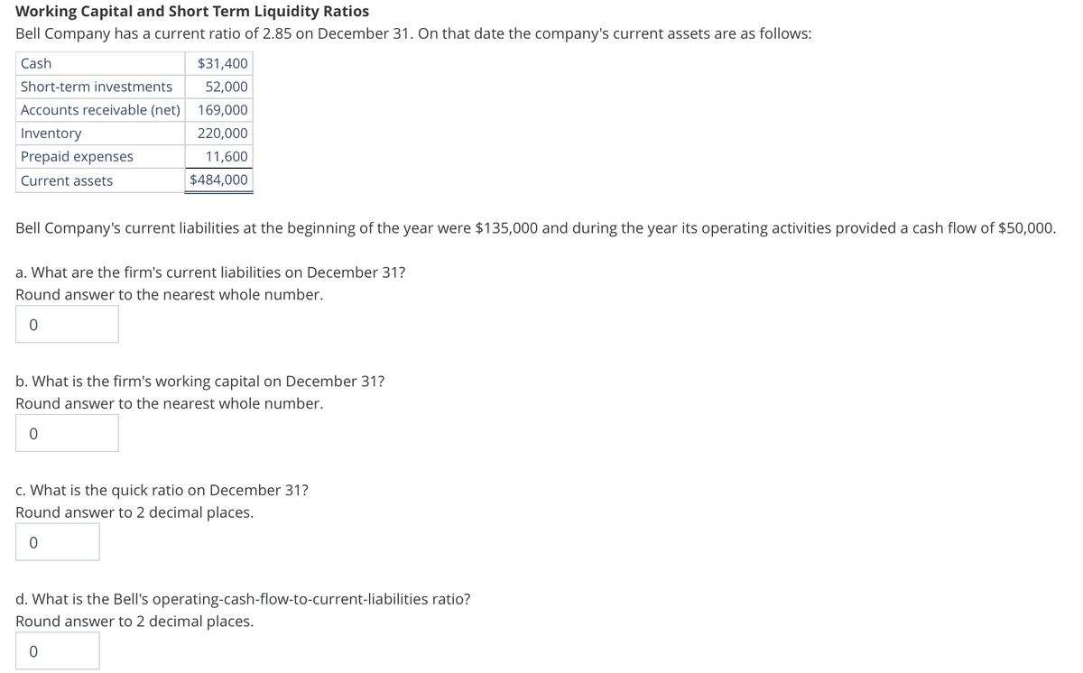 Working Capital and Short Term Liquidity Ratios
Bell Company has a current ratio of 2.85 on December 31. On that date the company's current assets are as follows:
Cash
Short-term investments
Accounts receivable (net)
Inventory
Prepaid expenses
Current assets
$31,400
52,000
169,000
220,000
11,600
$484,000
Bell Company's current liabilities at the beginning of the year were $135,000 and during the year its operating activities provided a cash flow of $50,000.
a. What are the firm's current liabilities on December 31?
Round answer to the nearest whole number.
0
b. What is the firm's working capital on December 31?
Round answer to the nearest whole number.
0
c. What is the quick ratio on December 31?
Round answer to 2 decimal places.
0
d. What is the Bell's operating-cash-flow-to-current-liabilities ratio?
Round answer to 2 decimal places.