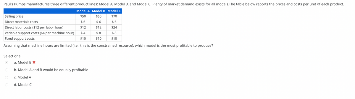 Paul's Pumps manufactures three different product lines: Model A, Model B, and Model C. Plenty of market demand exists for all models.The table below reports the prices and costs per unit of each product.
Model A Model B Model C
Selling price
$50
$60
$70
Direct materials costs
$6
$6
$ 6
Direct labor costs ($12 per labor hour)
$12
$12
$24
Variable support costs ($4 per machine hour)
$4
$8
$8
Fixed support costs
$10
$10
$10
Assuming that machine hours are limited (i.e., this is the constrained resource), which model is the most profitable to produce?
Select one:
a. Model B X
b. Model A and B would be equally profitable
c. Model A
d. Model C