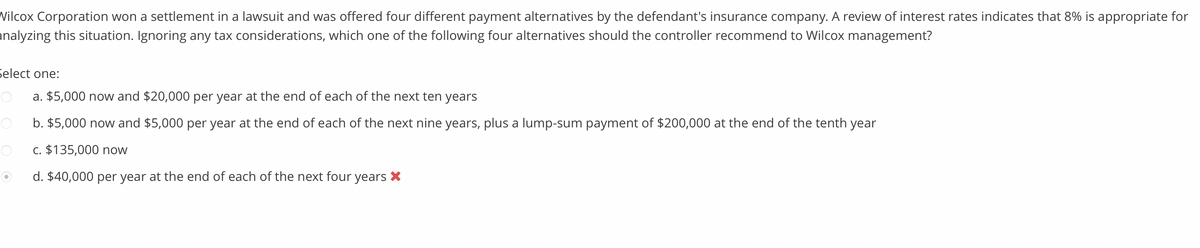 Wilcox Corporation won a settlement in a lawsuit and was offered four different payment alternatives by the defendant's insurance company. A review of interest rates indicates that 8% is appropriate for
analyzing this situation. Ignoring any tax considerations, which one of the following four alternatives should the controller recommend to Wilcox management?
Select one:
a. $5,000 now and $20,000 per year at the end of each of the next ten years
b. $5,000 now and $5,000 per year at the end of each of the next nine years, plus a lump-sum payment of $200,000 at the end of the tenth year
c. $135,000 now
d. $40,000 per year at the end of each of the next four years ×