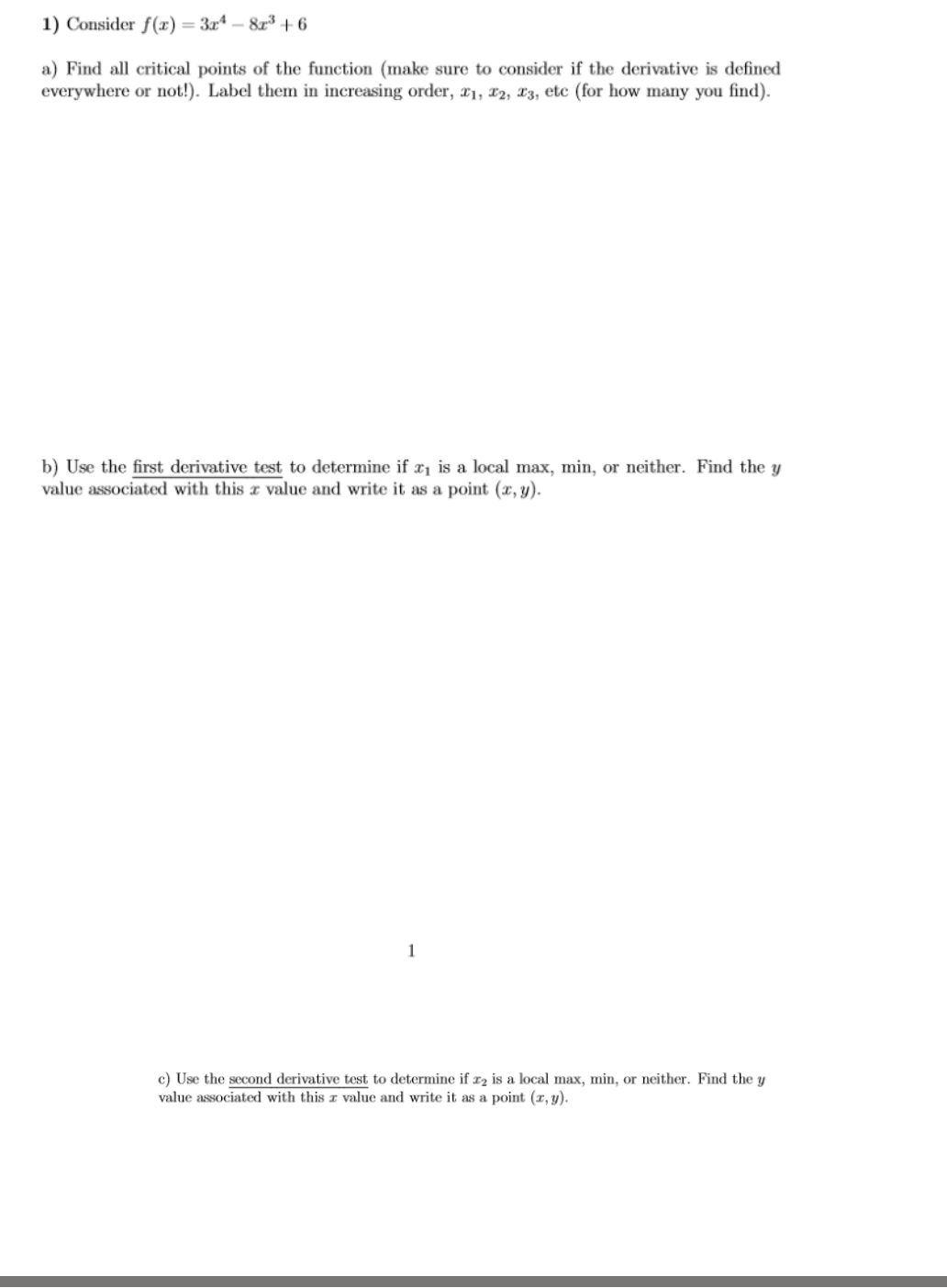 1) Consider f(x) = 3x4 -8x³ +6
a) Find all critical points of the function (make sure to consider if the derivative is defined
everywhere or not!). Label them in increasing order, 21, 22, 23, etc (for how many you find).
b) Use the first derivative test to determine if x₁ is a local max, min, or neither. Find the y
value associated with this a value and write it as a point (x, y).
1
c) Use the second derivative test to determine if x₂ is a local max, min, or neither. Find the y
value associated with this a value and write it as a point (x, y).