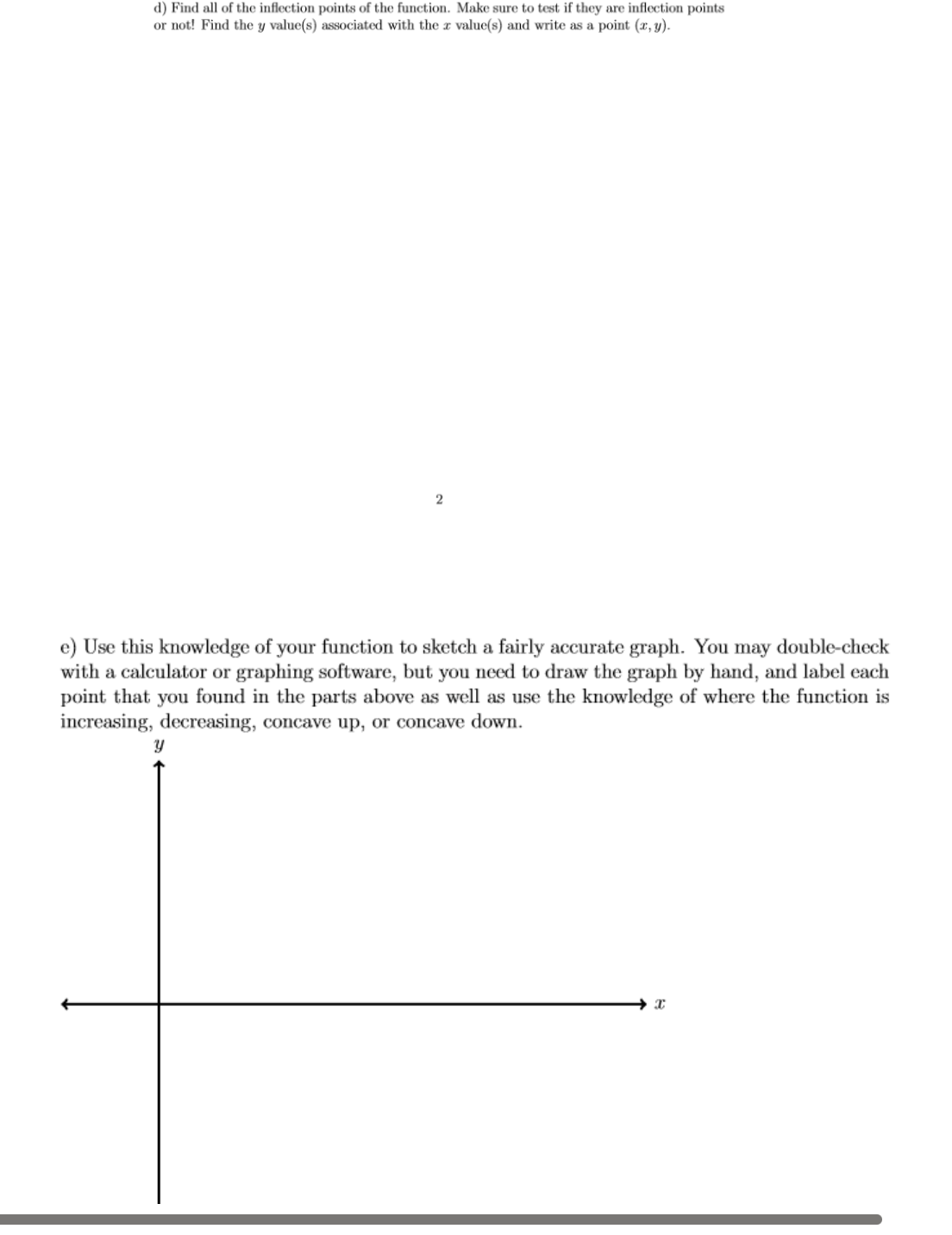 d) Find all of the inflection points of the function. Make sure to test if they are inflection points
or not! Find the y value(s) associated with the x value(s) and write as a point (x, y).
2
e) Use this knowledge of your function to sketch a fairly accurate graph. You may double-check
with a calculator or graphing software, but you need to draw the graph by hand, and label each
point that you found in the parts above as well as use the knowledge of where the function is
increasing, decreasing, concave up, or concave down.
y
I