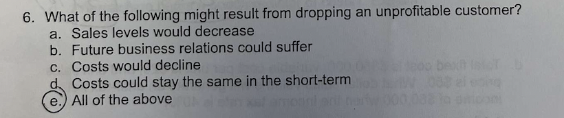 6. What of the following might result from dropping an unprofitable customer?
a. Sales levels would decrease
b. Future business relations could suffer
c. Costs would decline
d Costs could stay the same in the short-term
e. All of the above
be