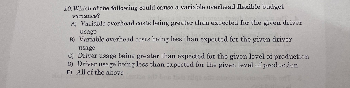 10. Which of the following could cause a variable overhead flexible budget
variance?
A) Variable overhead costs being greater than expected for the given driver
usage
B) Variable overhead costs being less than expected for the given driver
usage
C) Driver usage being greater than expected for the given level of production
D) Driver usage being less than expected for the given level of production
E) All of the above
E) A
alan E)