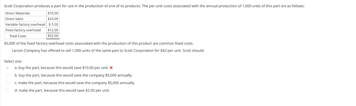 Scott Corporation produces a part for use in the production of one of its products. The per-unit costs associated with the annual production of 1,000 units of this part are as follows:
Direct Materials
$10.50
$24.00
Direct labor
Variable factory overhead $5.50
Fixed factory overhead
$12.00
Total Costs
$52.00
$5,000 of the fixed factory overhead costs associated with the production of this product are common fixed costs.
Larson Company has offered to sell 1,000 units of the same part to Scott Corporation for $42 per unit. Scott should:
Select one:
a. buy the part, because this would save $10.00 per unit. X
b. buy the part, because this would save the company $5,000 annually.
c. make the part, because this would save the company $5,000 annually.
d. make the part, because this would save $2.00 per unit.