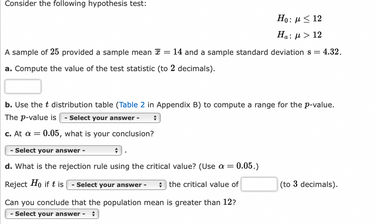 **Hypothesis Test Overview**

**Hypotheses:**

- Null Hypothesis (\(H_0\)): \(\mu \leq 12\)
- Alternative Hypothesis (\(H_a\)): \(\mu > 12\)

**Sample Data:**

- Sample Size (\(n\)): 25
- Sample Mean (\(\bar{x}\)): 14
- Sample Standard Deviation (\(s\)): 4.32

**Tasks:**

**a. Calculate the Test Statistic:**

Compute the value of the test statistic, providing the result to 2 decimal places.

**b. Determine the p-value Range:**

Utilize the t-distribution table (Table 2 in Appendix B) to find a range for the p-value.

Select your answer using the dropdown menu.

**c. Conclusion at \(\alpha = 0.05\):**

Based on the p-value and the significance level of 0.05, make a conclusion about the hypothesis test.

Select your answer using the dropdown menu.

**d. Rejection Rule Using the Critical Value:**

State the rejection rule using the critical value at \(\alpha = 0.05\).

**Rule:**

Reject \(H_0\) if \(t\) is [Select your answer] the critical value.

- Compute the critical value to 3 decimal places.

**Final Conclusion:**

Can you conclude that the population mean is greater than 12?

Select your answer using the dropdown menu.