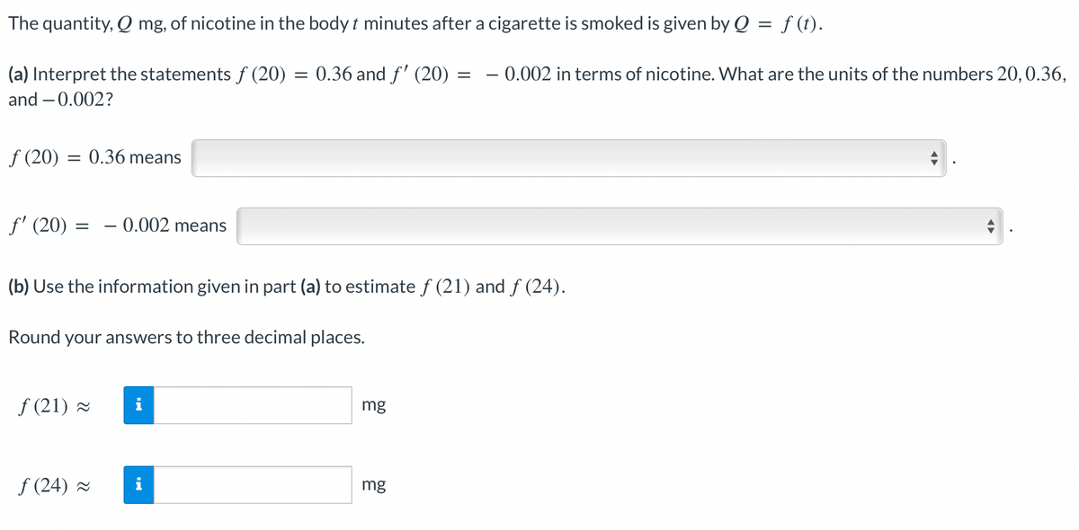 The quantity, Q mg, of nicotine in the body t minutes after a cigarette is smoked is given by Q = f (t).
(a) Interpret the statements ƒ (20) = 0.36 and ƒ' (20)
and -0.002?
ƒ (20) = 0.36 means
ƒ' (20) = -0.002 means
(b) Use the information given in part (a) to estimate ƒ (21) and ƒ (24).
Round your answers to three decimal places.
ƒ(21) ≈
ƒ (24) ≈
i
mg
= - 0.002 in terms of nicotine. What are the units of the numbers 20, 0.36,
mg
A