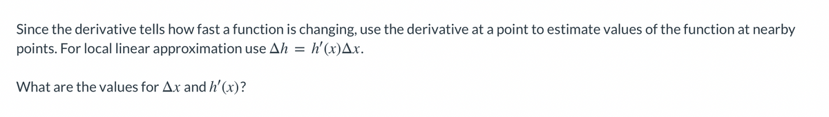 Since the derivative tells how fast a function is changing, use the derivative at a point to estimate values of the function at nearby
points. For local linear approximation use Ah = h'(x)▲x.
What are the values for Ax and h'(x)?