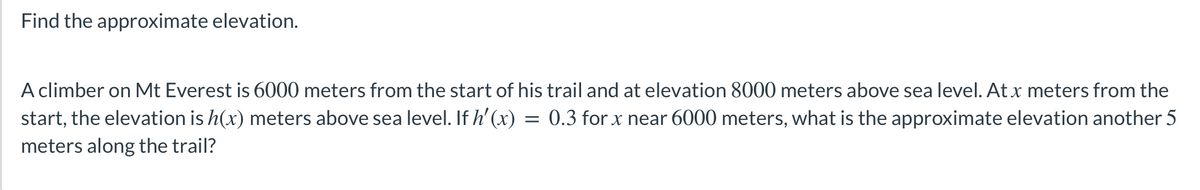 Find the approximate elevation.
A climber on Mt Everest is 6000 meters from the start of his trail and at elevation 8000 meters above sea level. At x meters from the
start, the elevation is h(x) meters above sea level. If h'(x) = 0.3 for x near 6000 meters, what is the approximate elevation another 5
meters along the trail?