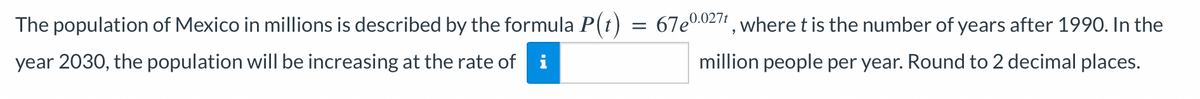 The population of Mexico in millions is described by the formula P(t)
year 2030, the population will be increasing at the rate of i
=
67e0.0271, where t is the number of years after 1990. In the
million people per year. Round to 2 decimal places.