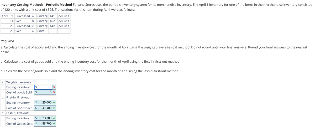 Inventory Costing Methods - Periodic Method Fortune Stores uses the periodic inventory system for its merchandise inventory. The April 1 inventory for one of the items in the merchandise inventory consisted
of 120 units with a unit cost of $395. Transactions for this item during April were as follows:
April 9 Purchased 40 units @ $415 per unit
14 Sold
80
$620 per unit
units @
23 Purchased 20 units @ $420 per unit
29 Sold
40 units
Required
a. Calculate the cost of goods sold and the ending inventory cost for the month of April using the weighted-average cost method. Do not round until your final answers. Round your final answers to the nearest
dollar.
b. Calculate the cost of goods sold and the ending inventory cost for the month of April using the first-in, first-out method.
c. Calculate the cost of goods sold and the ending inventory cost for the month of April using the last-in, first-out method.
a. Weighted Average
Ending Inventory $
Cost of goods Sold $
b. First-in, First-out:
Ending Inventory $
Cost of Goods Sold: $
c. Last-in, first-out:
0 x
25,000
47,400
Ending Inventory $ 23,700
Cost of Goods Sold: $ 48,700