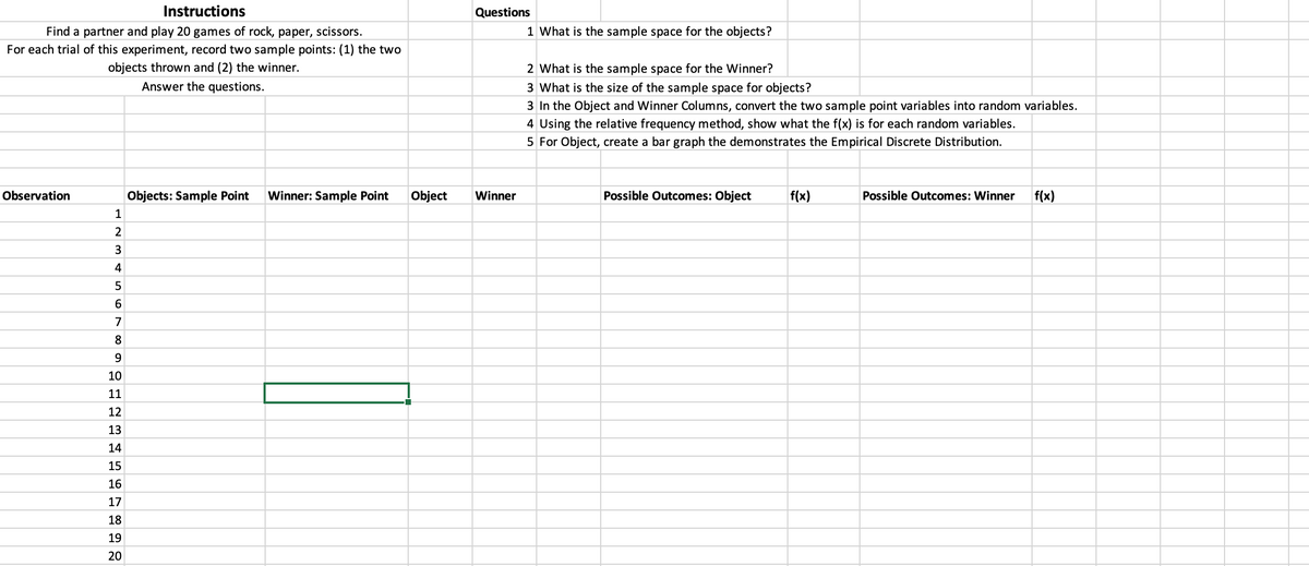 Instructions
Find a partner and play 20 games of rock, paper, scissors.
For each trial of this experiment, record two sample points: (1) the two
objects thrown and (2) the winner.
Answer the questions.
Observation
1
2
3
4
5
6
7
8
9
10
11
12
13
14
15
16
17
18
19
20
Objects: Sample Point Winner: Sample Point Object
Questions
Winner
1 What is the sample space for the objects?
2 What is the sample space for the Winner?
3 What is the size of the sample space for objects?
3 In the Object and Winner Columns, convert the two sample point variables into random variables.
4 Using the relative frequency method, show what the f(x) is for each random variables.
5 For Object, create a bar graph the demonstrates the Empirical Discrete Distribution.
Possible Outcomes: Object
f(x)
Possible Outcomes: Winner f(x)