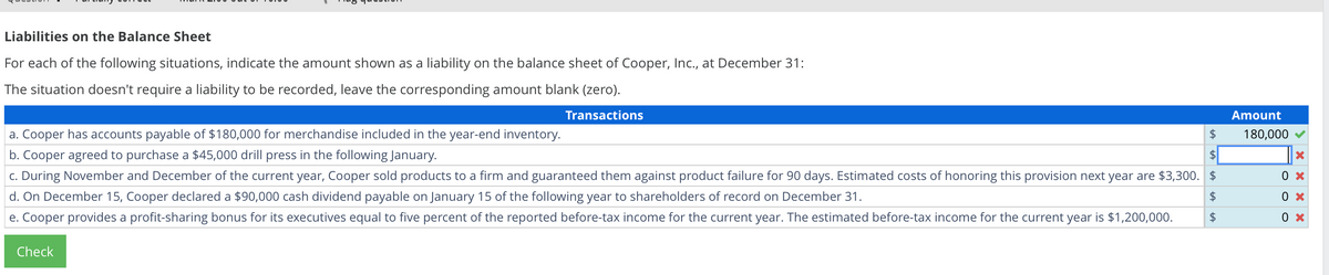 Liabilities on the Balance Sheet
For each of the following situations, indicate the amount shown as a liability on the balance sheet of Cooper, Inc., at December 31:
The situation doesn't require a liability to be recorded, leave the corresponding amount blank (zero).
Transactions
a. Cooper has accounts payable of $180,000 for merchandise included in the year-end inventory.
b. Cooper agreed to purchase a $45,000 drill press in the following January.
c. During November and December of the current year, Cooper sold products to a firm and guaranteed them against product failure for 90 days. Estimated costs of honoring this provision next year are $3,300. $
d. On December 15, Cooper declared a $90,000 cash dividend payable on January 15 of the following year to shareholders of record on December 31.
$
Cooper provides a profit-sharing bonus for its executives equal to five percent of the reported before-tax income for the current year. The estimated before-tax income for the current year is $1,200,000.
Check
tA
$
tA
$
LA
$
LA
Amount
180,000
X
0 x
0 x
0 x