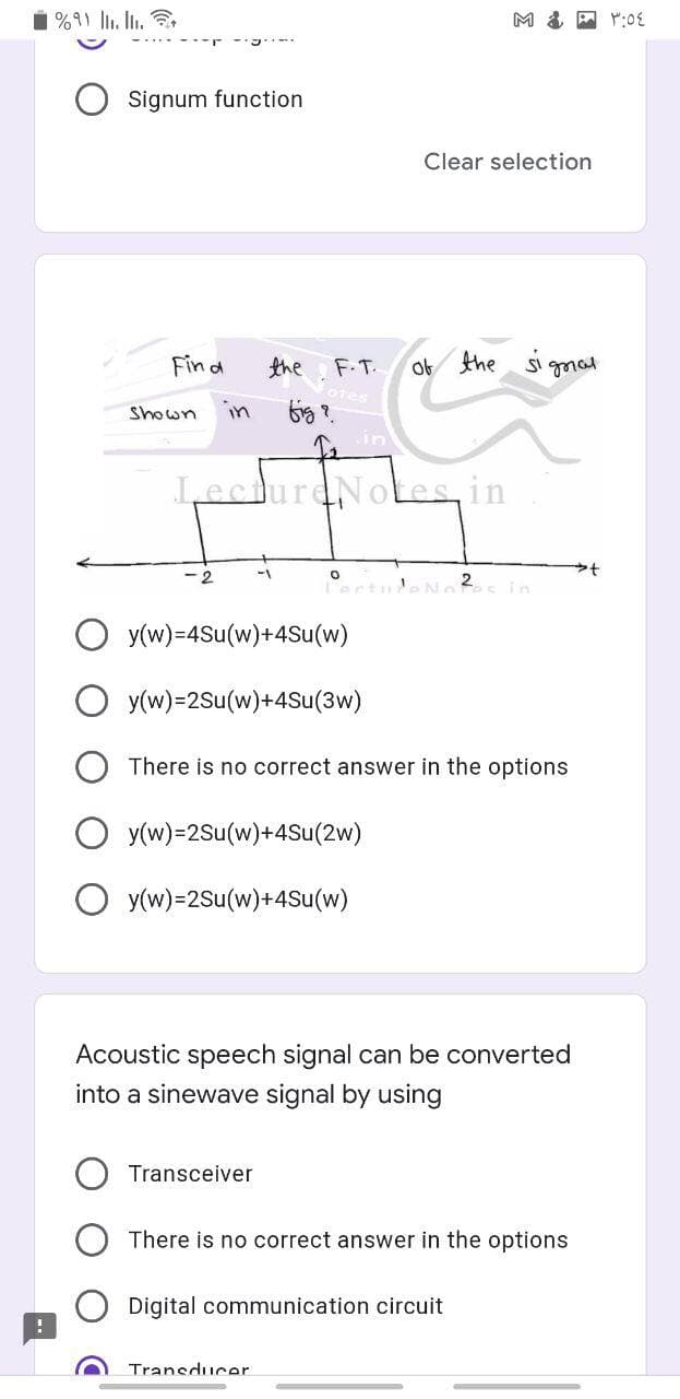 1%91 . In.
Signum function
Clear selection
Find
the
F.T.
of the Sggmal
Shown
in
LecturdNotes, in
-2
2
ertuleN
in
y(w)=4Su(w)+4Su(w)
O y(w)=2Su(w)+4Su(3w)
There is no correct answer in the options
O y(w)=2Su(w)+4Su(2w)
O y(w)=2Su(w)+4Su(w)
Acoustic speech signal can be converted
into a sinewave signal by using
Transceiver
There is no correct answer in the options
Digital communication circuit
Transducer
