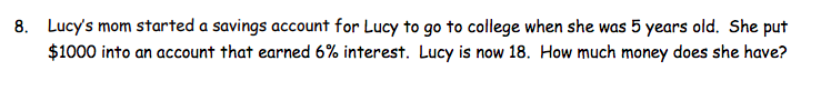 8. Lucy's mom started a savings account for Lucy to go to college when she was 5 years old. She put
$1000 into an account that earned 6% interest. Lucy is now 18. How much money does she have?
