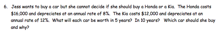 6. Jess wants to buy a car but she cannot decide if she should buy a Honda or a Kia. The Honda costs
$16,000 and depreciates at an annual rate of 8%. The Kia costs $12,000 and depreciates at an
annual rate of 12%. What will each car be worth in 5 years? In 10 years? Which car should she buy
and why?
