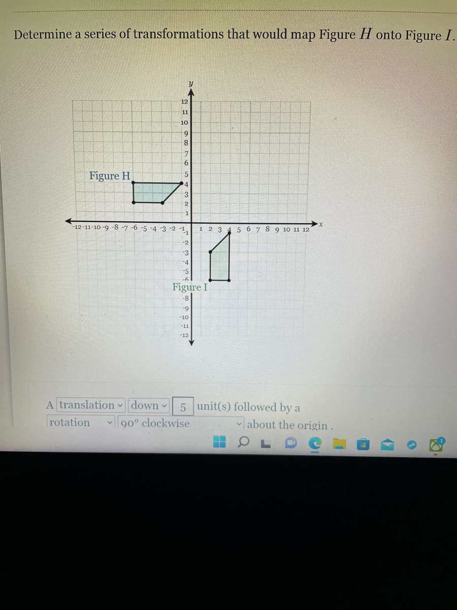 Determine a series of transformations that would map Figure H onto Figure I.
12
11
10
8
7
9.
Figure H
3
2
1
-12-11-10 -9 -8 -7 -6 -5 -4 -3 -2 -1,
1 2 3
5 6 7 8 9 10 11 12
-3
Figure I
-8
-9
-10
-11
-12
A translation down
5 unit(s) followed by a
rotation
|90° clockwise
about the origin .
