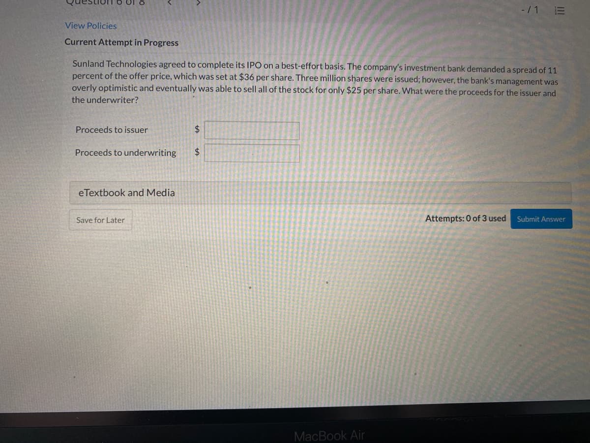 -/1 E
View Policies
Current Attempt in Progress
Sunland Technologies agreed to complete its IPO on a best-effort basis. The company's investment bank demanded a spread of 11
percent of the offer price, which was set at $36 per share. Three million shares were issued; however, the bank's management was
overly optimistic and eventually was able to sell all of the stock for only $25 per share. What were the proceeds for the issuer and
the underwriter?
Proceeds to issuer
24
Proceeds to underwriting
$4
eTextbook and Media
Save for Later
Attempts: 0 of 3 used
Submit Answer
MacBook Air
