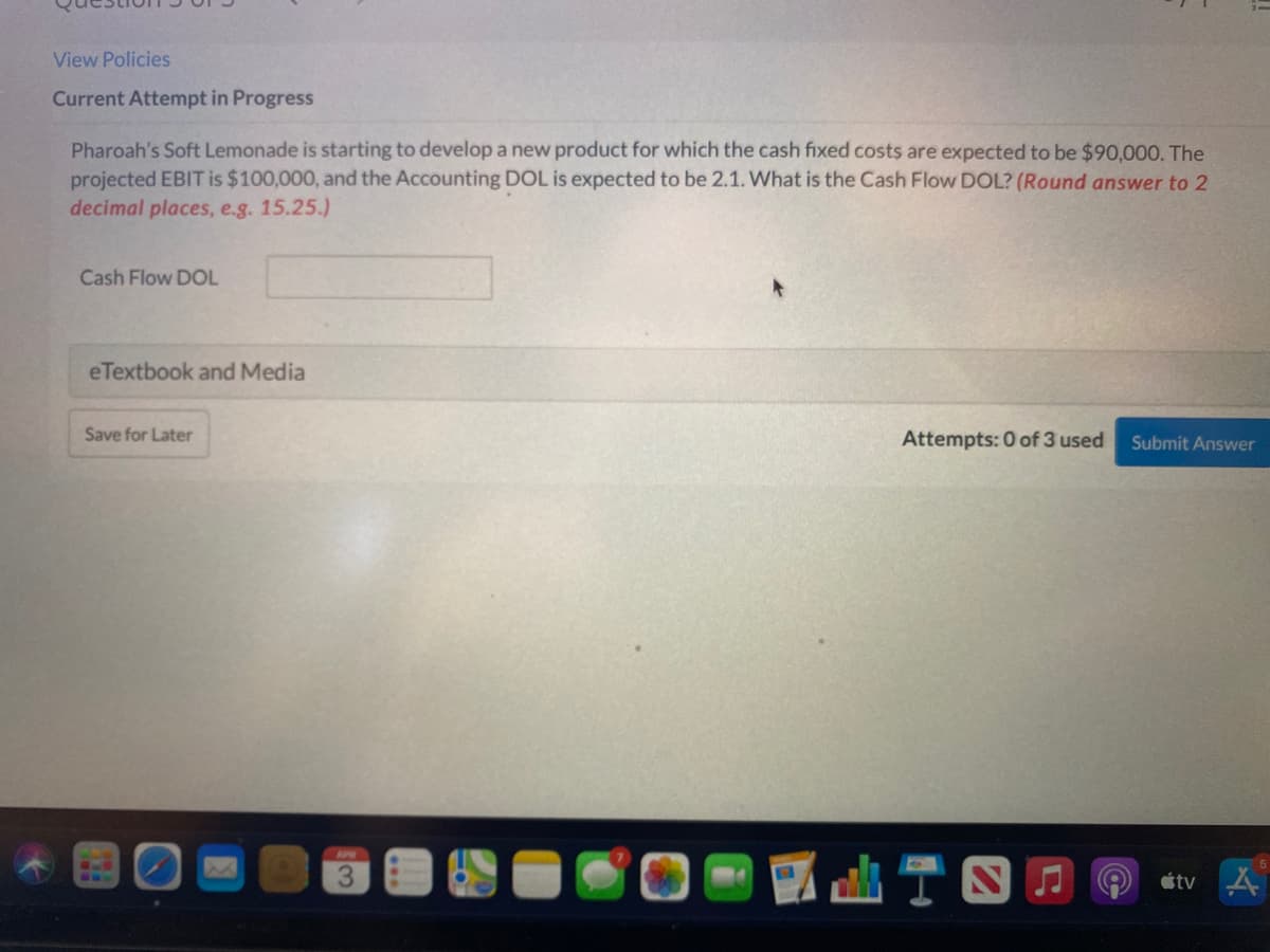 View Policies
Current Attempt in Progress
Pharoah's Soft Lemonade is starting to develop a new product for which the cash fixed costs are expected to be $90,000. The
projected EBIT is $100,000, and the Accounting DOL is expected to be 2.1. What is the Cash Flow DOL? (Round answer to 2
decimal places, e.g. 15.25.)
Cash Flow DOL
eTextbook and Media
Save for Later
Attempts: 0 of 3 used
Submit Answer
G..
étv
