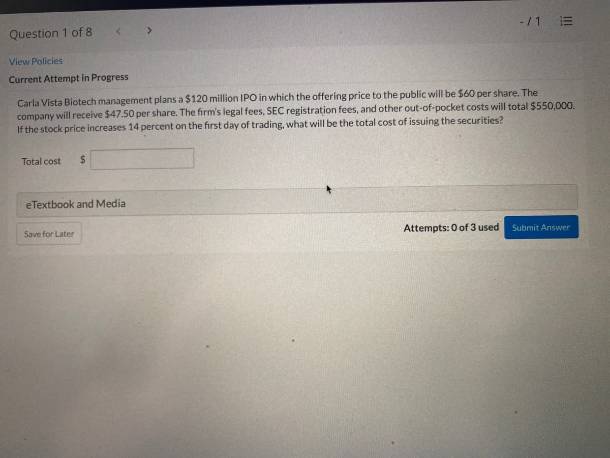 Question 1 of 8
<.
-/ 1
View Policies
Current Attempt in Progress
Carla Vista Biotech management plans a $120 million IPO in which the offering price to the public will be $60 per share. The
company will receive $47.50 per share. The firm's legal fees, SEC registration fees, and other out-of-pocket costs will total $550,000.
If the stock price increases 14 percent on the first day of trading, what will be the total cost of issuing the securities?
Total cost
$
eTextbook and Media
Save for Later
Attempts: 0 of 3 used
Submit Answer
I!
