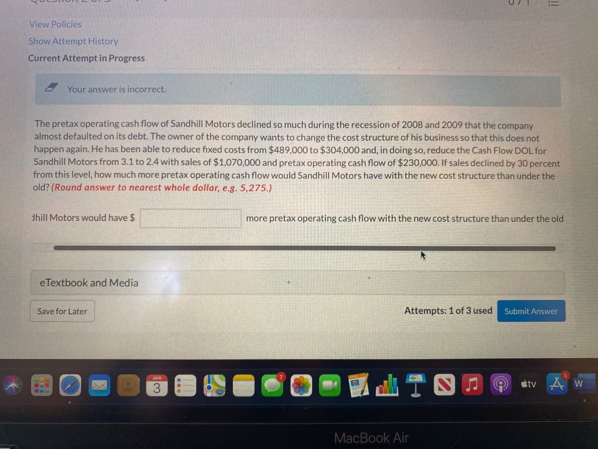 View Policies
Show Attempt History
Current Attempt in Progress
Your answer is incorrect.
The pretax operating cash flow of Sandhill Motors declined so much during the recession of 2008 and 2009 that the company
almost defaulted on its debt. The owner of the company wants to change the cost structure of his business so that this does not
happen again. He has been able to reduce fixed costs from $489,000 to $304,000 and, in doing so, reduce the Cash Flow DOL for
Sandhill Motors from 3.1 to 2.4 with sales of $1,070,000 and pretax operating cash flow of $230,000. If sales declined by 30 percent
from this level, how much more pretax operating cash flow would Sandhill Motors have with the new cost structure than under the
old? (Round answer to nearest whole dollar, e.g. 5,275.)
dhill Motors would have $
more pretax operating cash flow with the new cost structure than under the old
eTextbook and Media
Save for Later
Attempts: 1 of 3 used
Submit Answer
APR
étv
MacBook Air
!!
