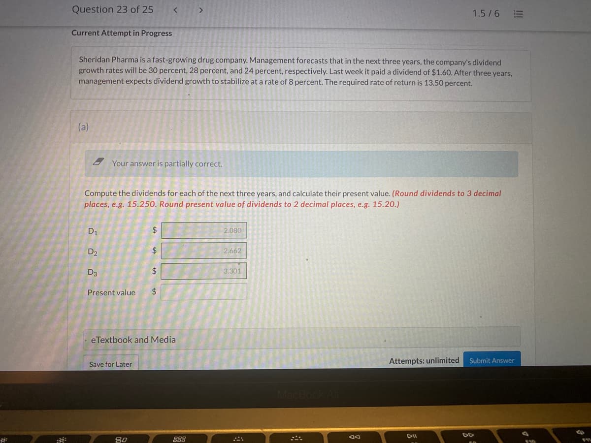 Question 23 of 25
1.5/6
Current Attempt in Progress
Sheridan Pharma is a fast-growing drug company. Management forecasts that in the next three years, the company's dividend
growth rates will be 30 percent, 28 percent, and 24 percent, respectively. Last week it paid a dividend of $1.60. After three years,
management expects dividend growth to stabilize at a rate of 8 percent. The required rate of return is 13.50 percent.
(a)
2 Your answer is partially correct.
Compute the dividends for each of the next three years, and calculate their present value. (Round dividends to 3 decimal
places, e.g. 15.250. Round present value of dividends to 2 decimal places, e.g. 15.20.)
D1
2$
2.080
D2
24
2.662
D3
2$
3.301
Present value
eTextbook and Media
Attempts: unlimited Submit Answer
Save for Later
Mac
DII
DD
80
I!!
