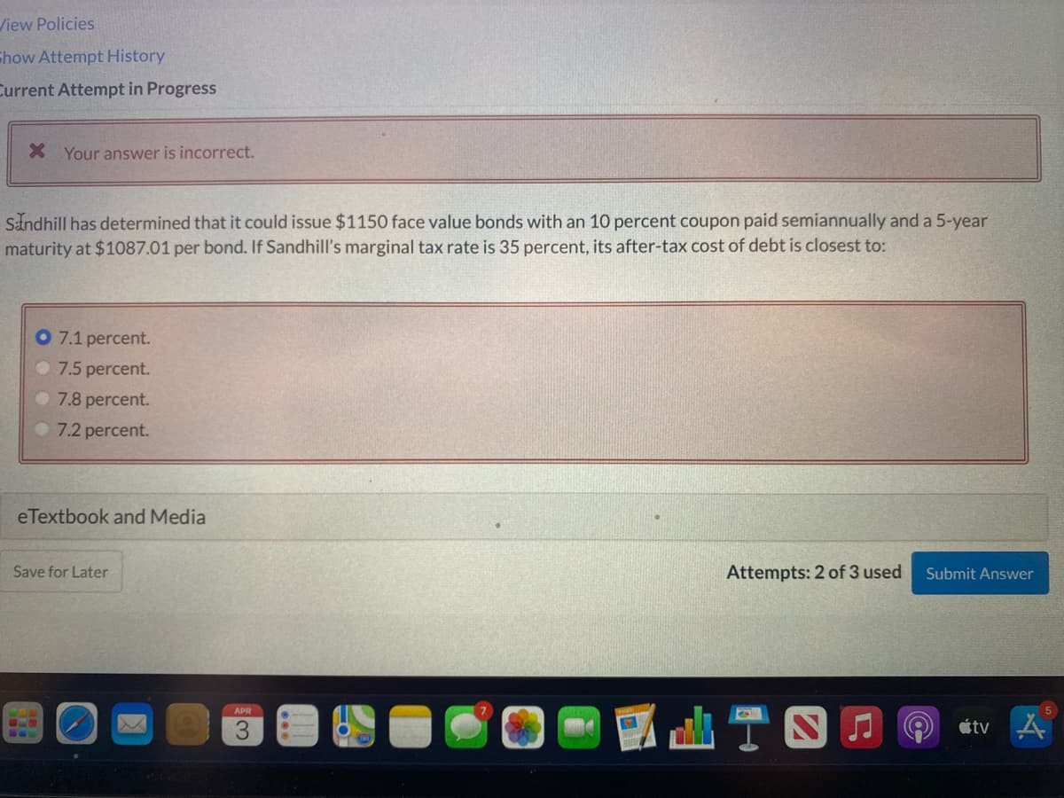 /iew Policies
Show Attempt History
Current Attempt in Progress
X Your answer is incorrect.
Sandhill has determined that it could issue $1150 face value bonds with an 10 percent coupon paid semiannually and a 5-year
maturity at $1087.01 per bond. If Sandhill's marginal tax rate is 35 percent, its after-tax cost of debt is closest to:
O 7.1 percent.
7.5 percent.
7.8 percent.
7.2 percent.
eTextbook and Media
Save for Later
Attempts: 2 of 3 used
Submit Answer
TS
APR
étv A
