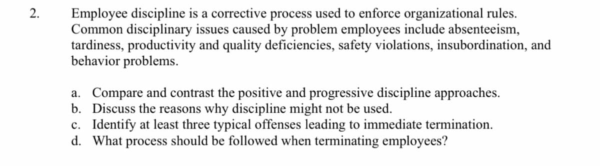 2.
Employee discipline is a corrective process used to enforce organizational rules.
Common disciplinary issues caused by problem employees include absenteeism,
tardiness, productivity and quality deficiencies, safety violations, insubordination, and
behavior problems.
a. Compare and contrast the positive and progressive discipline approaches.
b. Discuss the reasons why discipline might not be used.
c. Identify at least three typical offenses leading to immediate termination.
d. What process should be followed when terminating employees?
