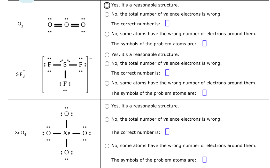 SF 3
XeO4
: 0:
..
:ö:
O:
:F:
:0:
:0–Xe 0:
I
:0:
Yes, it's a reasonable structure.
No, the total number of valence electrons is wrong.
The correct number is:
O No, some atoms have the wrong number of electrons around them.
The symbols of the problem atoms are:
O Yes, it's a reasonable structure.
O No, the total number of valence electrons is wrong.
The correct number is:
O No, some atoms have the wrong number of electrons around them.
The symbols of the problem atoms are:
O Yes, it's a reasonable structure.
O No, the total number of valence electrons is wrong.
The correct number is:
No, some atoms have the wrong number of electrons around them.
The symbols of the problem atoms are: