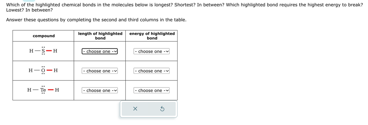 Which of the highlighted chemical bonds in the molecules below is longest? Shortest? In between? Which highlighted bond requires the highest energy to break?
Lowest? In between?
Answer these questions by completing the second and third columns in the table.
compound
H
-H
H-O-H
H-Te-H
length of highlighted
bond
choose one
choose one -
choose one -
energy of highlighted
bond
choose one -
choose one
choose one -