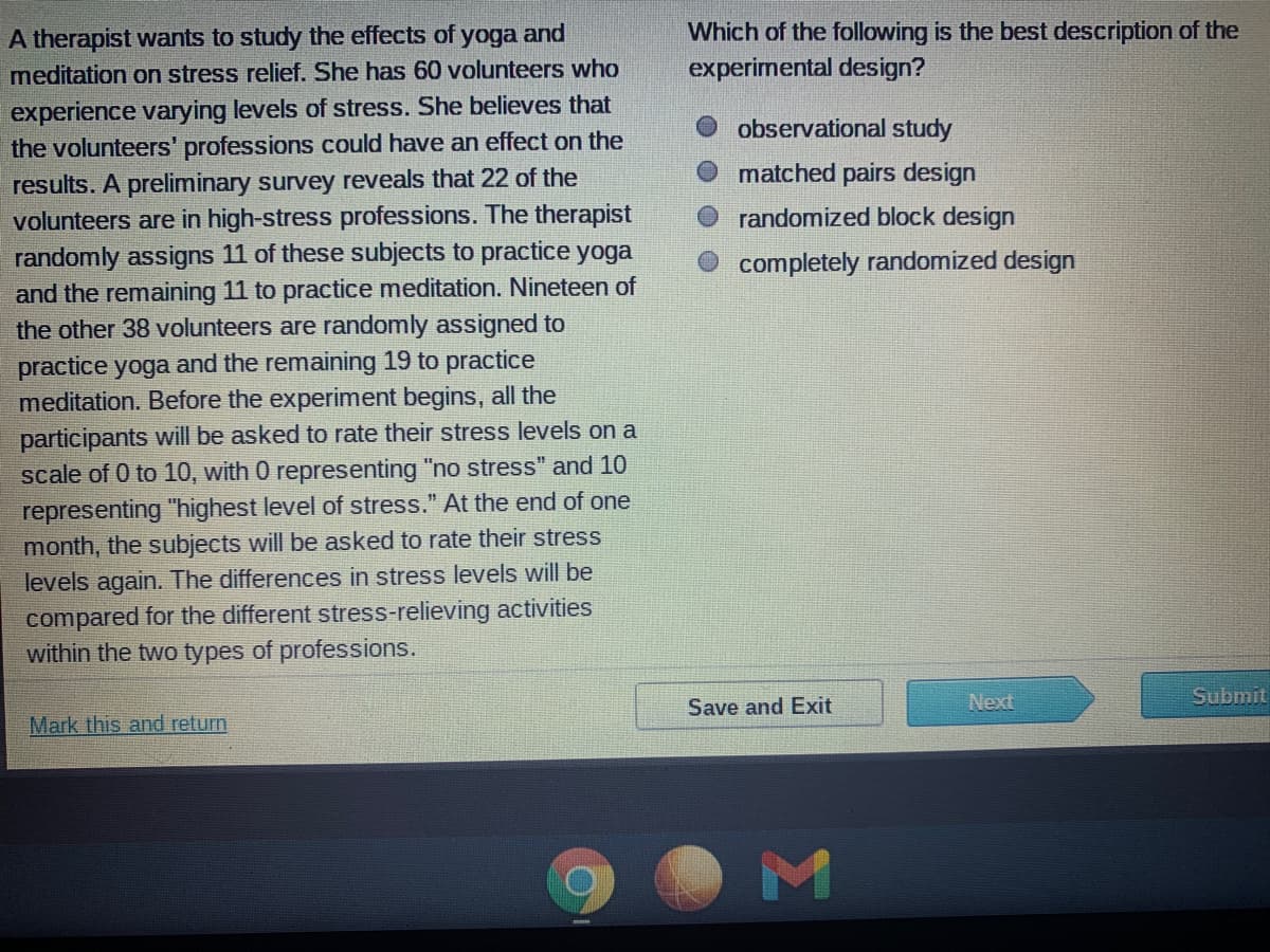 Which of the following is the best description of the
experimental design?
A therapist wants to study the effects of yoga and
meditation on stress relief. She has 60 volunteers who
experience varying levels of stress. She believes that
the volunteers' professions could have an effect on the
results. A preliminary survey reveals that 22 of the
volunteers are in high-stress professions. The therapist
randomly assigns 11 of these subjects to practice yoga
and the remaining 11 to practice meditation. Nineteen of
the other 38 volunteers are randomly assigned to
practice yoga and the remaining 19 to practice
meditation. Before the experiment begins, all the
O observational study
matched pairs design
randomized block design
completely randomized design
participants will be asked to rate their stress levels on a
scale of 0 to 10, with 0 representing "no stress" and 10
representing "highest level of stress." At the end of one
month, the subjects will be asked to rate their stress
levels again. The differences in stress levels will be
compared for the different stress-relieving activities
within the two types of professions.
Next
Submit
Save and Exit
Mark this and return
