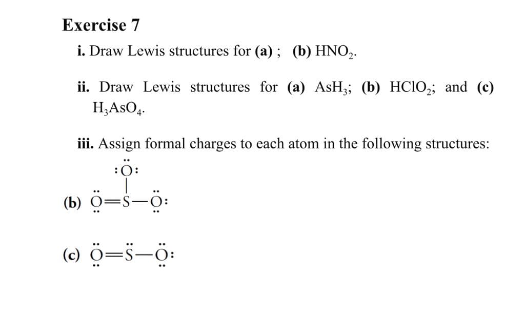 Exercise 7
i. Draw Lewis structures for (a) ; (b) HNO,.
ii. Draw Lewis structures for (a) ASH3; (b) HCIO,; and (c)
H,AsO4.
iii. Assign formal charges to each atom in the following structures:
:ö:
ö=s-ö:
(b)
(e) ö=s-0:
