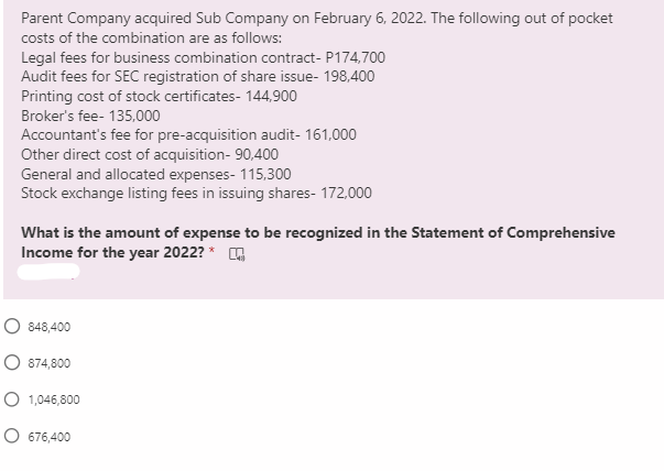 Parent Company acquired Sub Company on February 6, 2022. The following out of pocket
costs of the combination are as follows:
Legal fees for business combination contract- P174,700
Audit fees for SEC registration of share issue- 198,400
Printing cost of stock certificates- 144,900
Broker's fee- 135,000
Accountant's fee for pre-acquisition audit- 161,000
Other direct cost of acquisition- 90,400
General and allocated expenses- 115,300
Stock exchange listing fees in issuing shares- 172,000
What is the amount of expense to be recognized in the Statement of Comprehensive
Income for the year 2022? * A
O 848,400
O 874,800
O 1,046,800
O 676,400
