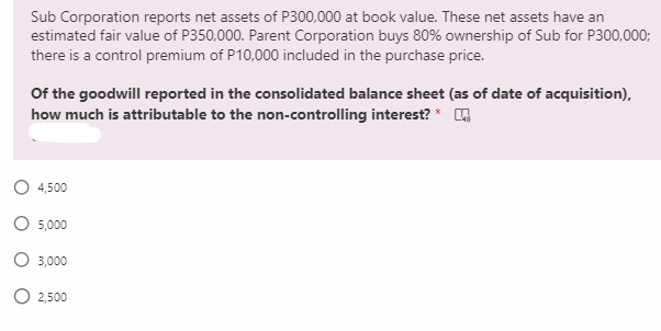 Sub Corporation reports net assets of P300,000 at book value. These net assets have an
estimated fair value of P350,000. Parent Corporation buys 80% ownership of Sub for P300,000;
there is a control premium of P10,000 included in the purchase price.
Of the goodwill reported in the consolidated balance sheet (as of date of acquisition),
how much is attributable to the non-controlling interest? * A
O 4,500
O 5,000
O 3,000
2,500
