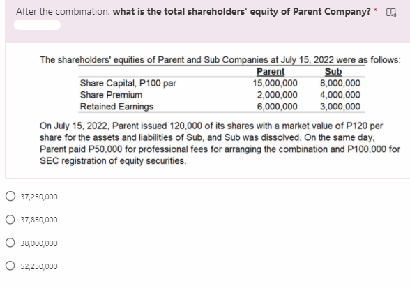 After the combination, what is the total shareholders' equity of Parent Company? * G
The shareholders' equities of Parent and Sub Companies at July 15, 2022 were as follows:
Parent
15,000,000
Sub
8,000,000
Share Capital, P100 par
Share Premium
2,000,000
4,000,000
Retained Earnings
6,000,000
3,000,000
On July 15, 2022, Parent issued 120,000 of its shares with a market value of P120 per
share for the assets and liabilities of Sub, and Sub was dissolved. On the same day,
Parent paid P50,000 for professional fees for arranging the combination and P100,000 for
SEC registration of equity securities.
O 37,250,000
O 37,850,000
O 38,000,000
O 52,250,000
