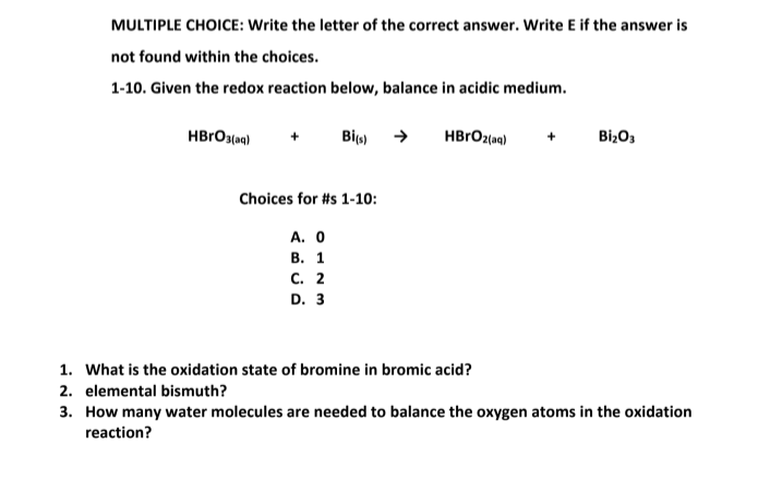 MULTIPLE CHOICE: Write the letter of the correct answer. Write E if the answer is
not found within the choices.
1-10. Given the redox reaction below, balance in acidic medium.
HBRO3(aq)
Bi)
BizO3
Choices for #s 1-10:
A. 0
В. 1
с. 2
D. 3
1. What is the oxidation state of bromine in bromic acid?
2. elemental bismuth?
3. How many water molecules are needed to balance the oxygen atoms in the oxidation
reaction?
