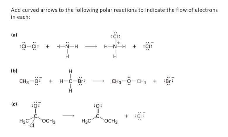 Add curved arrows to the following polar reactions to indicate the flow of electrons
in each:
(a)
(b)
(c)
CI-CI: + H-N-H
H
H
CH3-0 + + H-C-Br:
H
H3C
:0
CI
OCH 3
H3C
:0:
||
:CI:
1+
H-N-H
H
+ CI
CH3 -CH3 + Br
OCH3