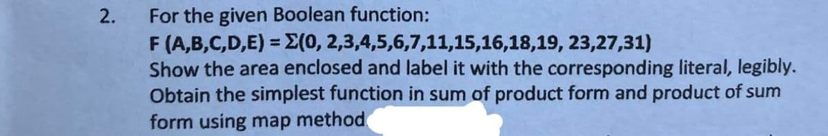 2.
For the given Boolean function:
F (A,B,C,D,E) = X(0, 2,3,4,5,6,7,11,15,16,18,19, 23,27,31)
Show the area enclosed and label it with the corresponding literal, legibly.
Obtain the simplest function in sum of product form and product of sum
form using map method