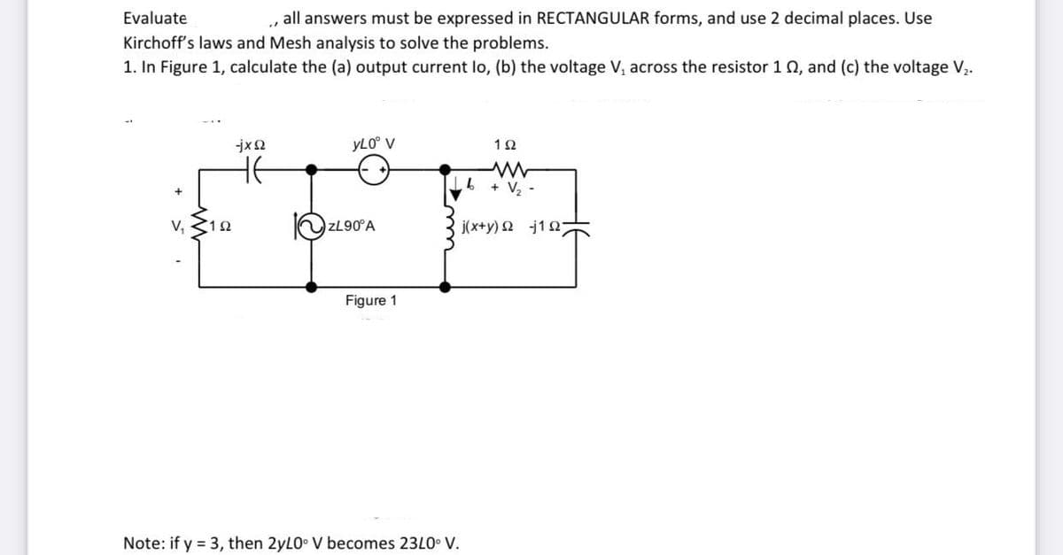 Evaluate
all answers must be expressed in RECTANGULAR forms, and use 2 decimal places. Use
Kirchoff's laws and Mesh analysis to solve the problems.
1. In Figure 1, calculate the (a) output current lo, (b) the voltage V, across the resistor 102, and (c) the voltage V₂.
V₁ 152
-jxQ
yL0° V
ZL90°A
Figure 1
1Ω
Lb + V₂ -
j(x+y)Ω j1Ω;
Note: if y = 3, then 2yL0° V becomes 23L0° V.