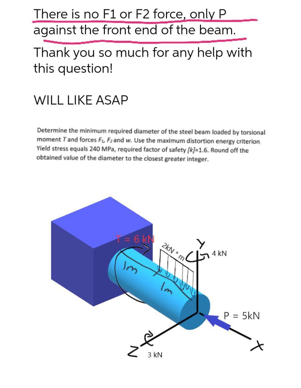 There is no F1 or F2 force, only P
against the front end of the beam.
Thank you so much for any help with
this question!
WILL LIKE ASAP
Determine the minimum required diameter of the steel beam loaded by torsional
Use
maximum distortion energy criterion.
Yield stress equals 240 MPa, required factor of safety [k]=1.6. Round off the
obtained value of the diameter to the closest greater integer.
F2 and
moment Tand forces
T= 6 kN
2kN * m
4 kN
3.
Im
P = 5kN
%3D
3 kN
