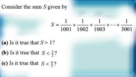 Consider the sum S given by
1
1
S=
+
1001 1002
(a) Is it true that S> 1?
(b) Is it true that S < ?
(c) Is it true that S <?
+
1
1003
1
3001