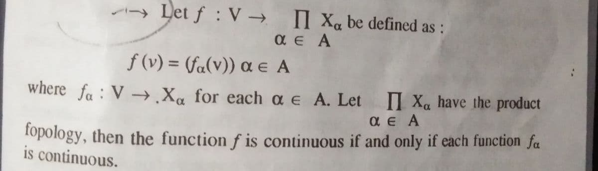 - Let f : V → Xa be defined as :
a e A
ƒ (v) = (fa(v)) a e A
%3D
where fa: V →¸X« for each a e A. Let II Xa have the product
a E A
fopology, then the function f is continuous if and only if each function fa
is continuous.
