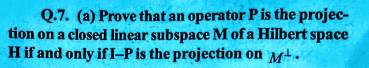 Q.7. (a) Prove that an operator P is the projec-
tion on a closed linear subspace M of a Hilbert space
H if and only if I-P is the projection on Mt.