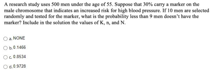 A research study uses 500 men under the age of 55. Suppose that 30% carry a marker on the
male chromosome that indicates an increased risk for high blood pressure. If 10 men are selected
randomly and tested for the marker, what is the probability less than 9 men doesn't have the
marker? Include in the solution the values of K, n, and N.
O a. NONE
O b.0.1466
O. 0.8534
O d.0.9728
