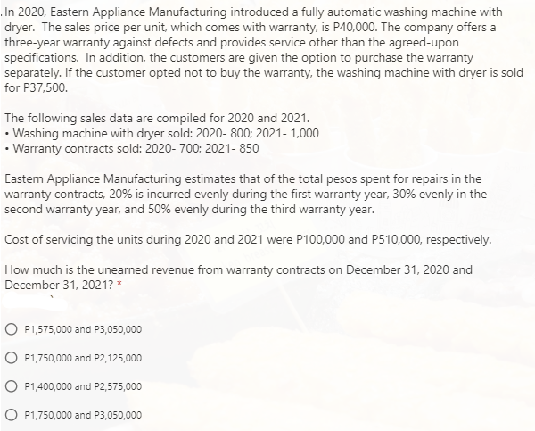 In 2020, Eastern Appliance Manufacturing introduced a fully automatic washing machine with
dryer. The sales price per unit, which comes with warranty, is P40,000. The company offers a
three-year warranty against defects and provides service other than the agreed-upon
specifications. In addition, the customers are given the option to purchase the warranty
separately. If the customer opted not to buy the warranty, the washing machine with dryer is sold
for P37,500.
The following sales data are compiled for 2020 and 2021.
• Washing machine with dryer sold: 2020- 800; 2021- 1,000
• Warranty contracts sold: 2020- 700; 2021- 850
Eastern Appliance Manufacturing estimates that of the total pesos spent for repairs in the
warranty contracts, 20% is incurred evenly during the first warranty year, 30% evenly in the
second warranty year, and 50% evenly during the third warranty year.
Cost of servicing the units during 2020 and 2021 were P100,000 and P510,000, respectively.
How much is the unearned revenue from warranty contracts on December 31, 2020 and
December 31, 2021? *
P1,575,000 and P3,050,000
O P1,750,000 and P2,125,000
O P1,400,000 and P2,575,000
O P1,750,000 and P3,050,000
