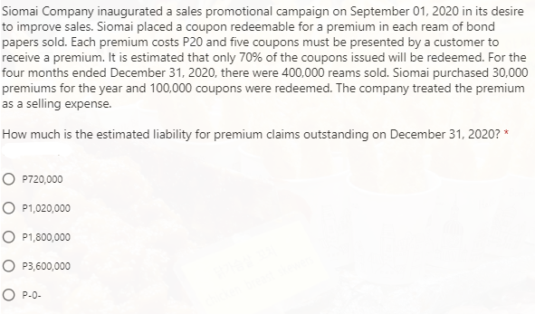 Siomai Company inaugurated a sales promotional campaign on September 01, 2020 in its desire
to improve sales. Siomai placed a coupon redeemable for a premium in each ream of bond
papers sold. Each premium costs P20 and five coupons must be presented by a customer to
receive a premium. It is estimated that only 70% of the coupons issued will be redeemed. For the
four months ended December 31, 2020, there were 400,000 reams sold. Siomai purchased 30,000
premiums for the year and 100,000 coupons were redeemed. The company treated the premium
as a selling expense.
How much is the estimated liability for premium claims outstanding on December 31, 2020? *
O P720,000
O P1,020,000
O P1,800,000
O P3,600,000
O P-0-
