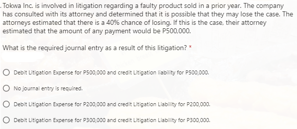 Tokwa Inc. is involved in litigation regarding a faulty product sold in a prior year. The company
has consulted with its attorney and determined that it is possible that they may lose the case. The
attorneys estimated that there is a 40% chance of losing. If this is the case, their attorney
estimated that the amount of any payment would be P500,000.
What is the required journal entry as a result of this litigation? *
Debit Litigation Expense for P500,000 and credit Litigation liability for P500,000.
No journal entry is required.
Debit Litigation Expense for P200,000 and credit Litigation Liability for P200,000.
Debit Litigation Expense for P300,000 and credit Litigation Liability for P300,000.
