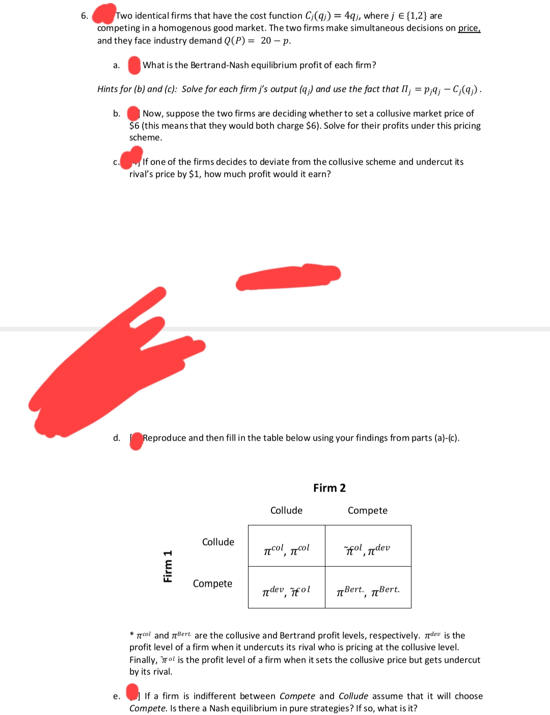 6.
Two identical firms that have the cost function C(q) = 4qj, where j = {1,2} are
competing in a homogenous good market. The two firms make simultaneous decisions on price,
and they face industry demand Q(P) = 20-p.
What is the Bertrand-Nash equilibrium profit of each firm?
Hints for (b) and (c): Solve for each firm j's output (q;) and use the fact that II; = p;q; - C;(qj).
b. Now, suppose the two firms are deciding whether to set a collusive market price of
$6 (this means that they would both charge $6). Solve for their profits under this pricing
scheme.
a.
C.
d.
e.
If one of the firms decides to deviate from the collusive scheme and undercut its
rival's price by $1, how much profit would it earn?
Reproduce and then fill in the table below using your findings from parts (a)-(c).
Firm 1
Collude
Compete
Collude
ποι ποι
dev,
fol
Firm 2
Compete
oldev
Bert., Bert.
*col and Bert. are the collusive and Bertrand profit levels, respectively. dev is the
profit level of a firm when it undercuts its rival who is pricing at the collusive level.
Finally, Tol is the profit level of a firm when it sets the collusive price but gets undercut
by its rival.
If a firm is indifferent between Compete and Collude assume that it will choose
Compete. Is there a Nash equilibrium in pure strategies? If so, what is it?